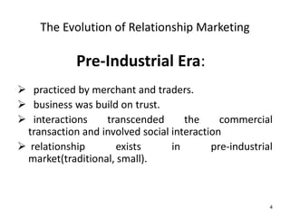 4 
The Evolution of Relationship Marketing 
Pre-Industrial Era: 
 practiced by merchant and traders. 
 business was build on trust. 
 interactions transcended the commercial 
transaction and involved social interaction 
 relationship exists in pre-industrial 
market(traditional, small). 
 