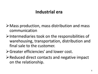 5 
Industrial era 
Mass production, mass distribution and mass 
communication 
Intermediaries took on the responsibilities of 
warehousing, transportation, distribution and 
final sale to the customer. 
Greater efficiencies' and lower cost. 
Reduced direct contacts and negative impact 
on the relationship. 
 