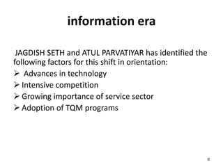 6 
information era 
JAGDISH SETH and ATUL PARVATIYAR has identified the 
following factors for this shift in orientation: 
 Advances in technology 
 Intensive competition 
 Growing importance of service sector 
 Adoption of TQM programs 
