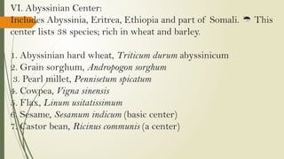 VI. Abyssinian Center:
Includes Abyssinia, Eritrea, Ethiopia and part of Somali. This

center lists 38 species; rich in wheat and barley.
1. Abyssinian hard wheat, Triticum durum abyssinicum
2. Grain sorghum, Andropogon sorghum
3. Pearl millet, Pennisetum spicatum
4. Cowpea, Vigna sinensis
5. Flax, Linum usitatissimum
6. Sesame, Sesamum indicum (basic center)
7. Castor bean, Ricinus communis (a center)
 