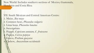 New World: Includes southern sections of Mexico, Guatemala,
Honduras and Costa Rica.
VII. South Mexican and Central American Centre:
1. Maize, Zea mays
2. Common bean, Phaseolus vulgaris
3. Lima bean, Phaseolus lunatus
4. Sweetpotato
5. Pepper, Capsicum annuum, C. frutescens
6. Papaya, Carica papaya
7. Guava, Psidium guayava
8. Cashew, Anacardium occidentale
 