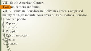 VIII. South American Center:
Two sub-centers are found.
VIIIA. Peruvian, Ecuadorean, Bolivian Center: Comprised
mainly the high mountainous areas of Peru, Bolivia, Ecuador
1. Andean potato
2. Pepper
3. Tomato
4. Pumpkin
5. Egyptian cotton
6. Guava
7. Tobacco
 