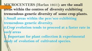 MICROCENTERS (Harlan 1951): are the small
areas within the centres of diversity exhibiting
tremendous genetic diversity of some crop plants.
1.Small areas within the pco/sco exhibiting
tremendous genetic diversity.
2.Crop evolution tends to proceed at a faster rate in
such areas
3. Important for plant collection & experimental
study of evolution of cultivated species.
 