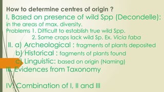 How to determine centres of origin ?
I. Based on presence of wild Spp (Decondelle):
in the areas of max. diversity.
Problems 1. Difficult to establish true wild Spp.
2. Some crops lack wild Sp. Ex. Vicia faba
II. a) Archeological : fragments of plants deposited
b) Historical : fagments of plants found
c) Linguistic: based on origin (Naming)
III. Evidences from Taxonomy
IV. Combination of I, II and III
 