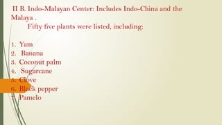 II B. Indo-Malayan Center: Includes Indo-China and the
Malaya .
Fifty five plants were listed, including:
1. Yam
2. Banana
3. Coconut palm
4. Sugarcane
5. Clove
6. Black pepper
7. Pamelo
 
