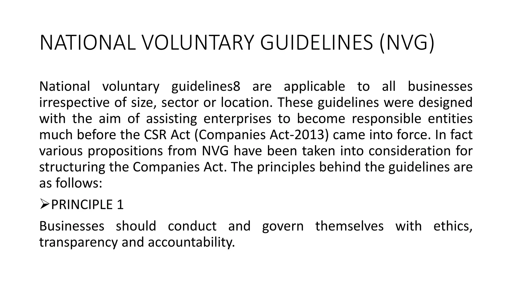 NATIONAL VOLUNTARY GUIDELINES (NVG)
National voluntary guidelines8 are applicable to all businesses
irrespective of size, sector or location. These guidelines were designed
with the aim of assisting enterprises to become responsible entities
much before the CSR Act (Companies Act-2013) came into force. In fact
various propositions from NVG have been taken into consideration for
structuring the Companies Act. The principles behind the guidelines are
as follows:
PRINCIPLE 1
Businesses should conduct and govern themselves with ethics,
transparency and accountability.
 
