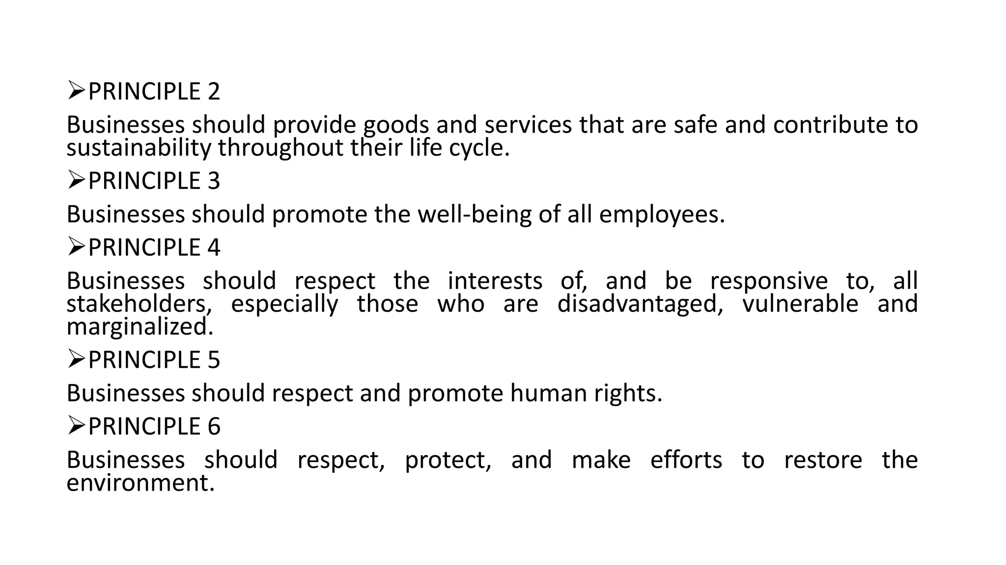 PRINCIPLE 2
Businesses should provide goods and services that are safe and contribute to
sustainability throughout their life cycle.
PRINCIPLE 3
Businesses should promote the well-being of all employees.
PRINCIPLE 4
Businesses should respect the interests of, and be responsive to, all
stakeholders, especially those who are disadvantaged, vulnerable and
marginalized.
PRINCIPLE 5
Businesses should respect and promote human rights.
PRINCIPLE 6
Businesses should respect, protect, and make efforts to restore the
environment.
 