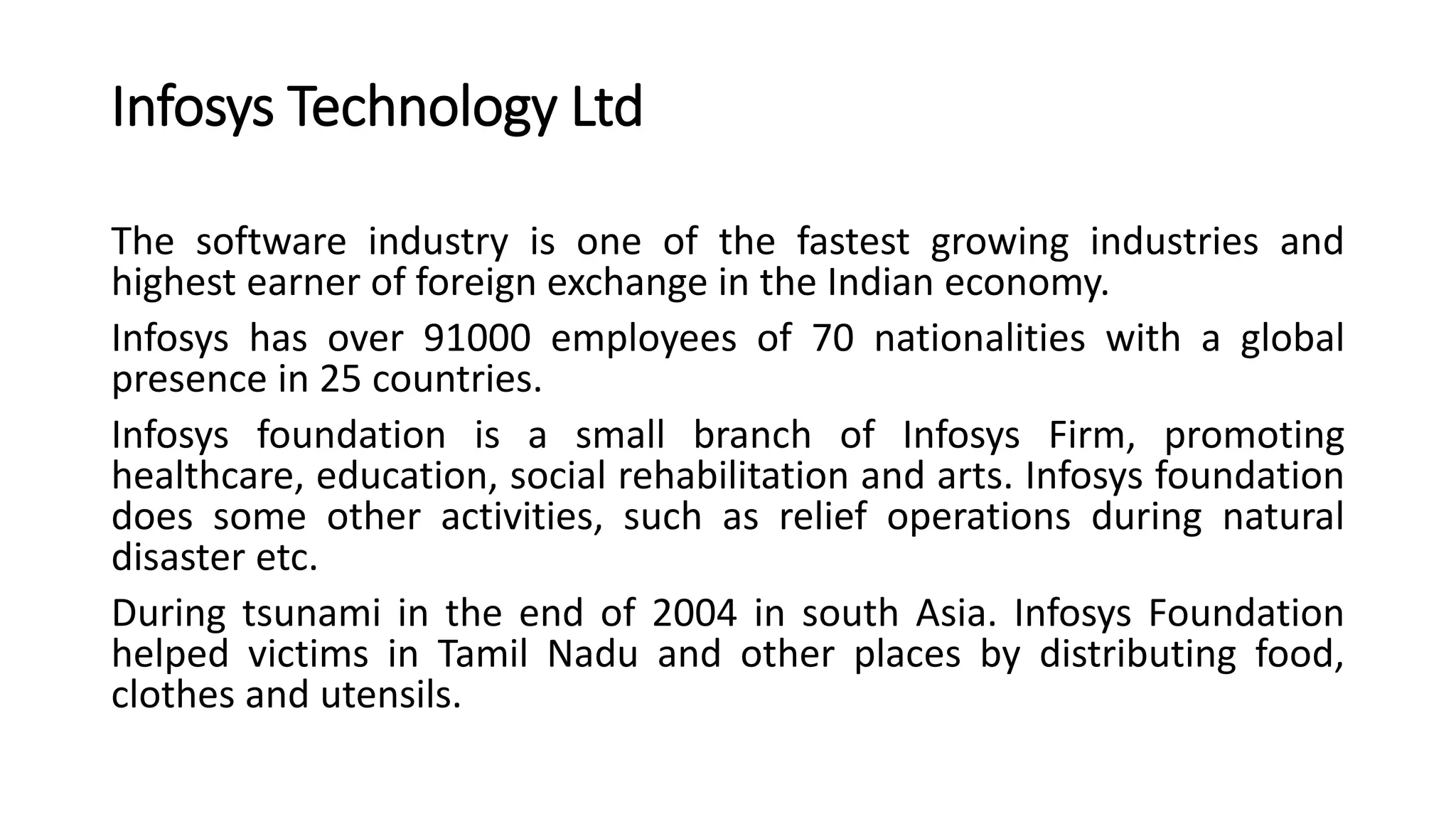 Infosys Technology Ltd
The software industry is one of the fastest growing industries and
highest earner of foreign exchange in the Indian economy.
Infosys has over 91000 employees of 70 nationalities with a global
presence in 25 countries.
Infosys foundation is a small branch of Infosys Firm, promoting
healthcare, education, social rehabilitation and arts. Infosys foundation
does some other activities, such as relief operations during natural
disaster etc.
During tsunami in the end of 2004 in south Asia. Infosys Foundation
helped victims in Tamil Nadu and other places by distributing food,
clothes and utensils.
 