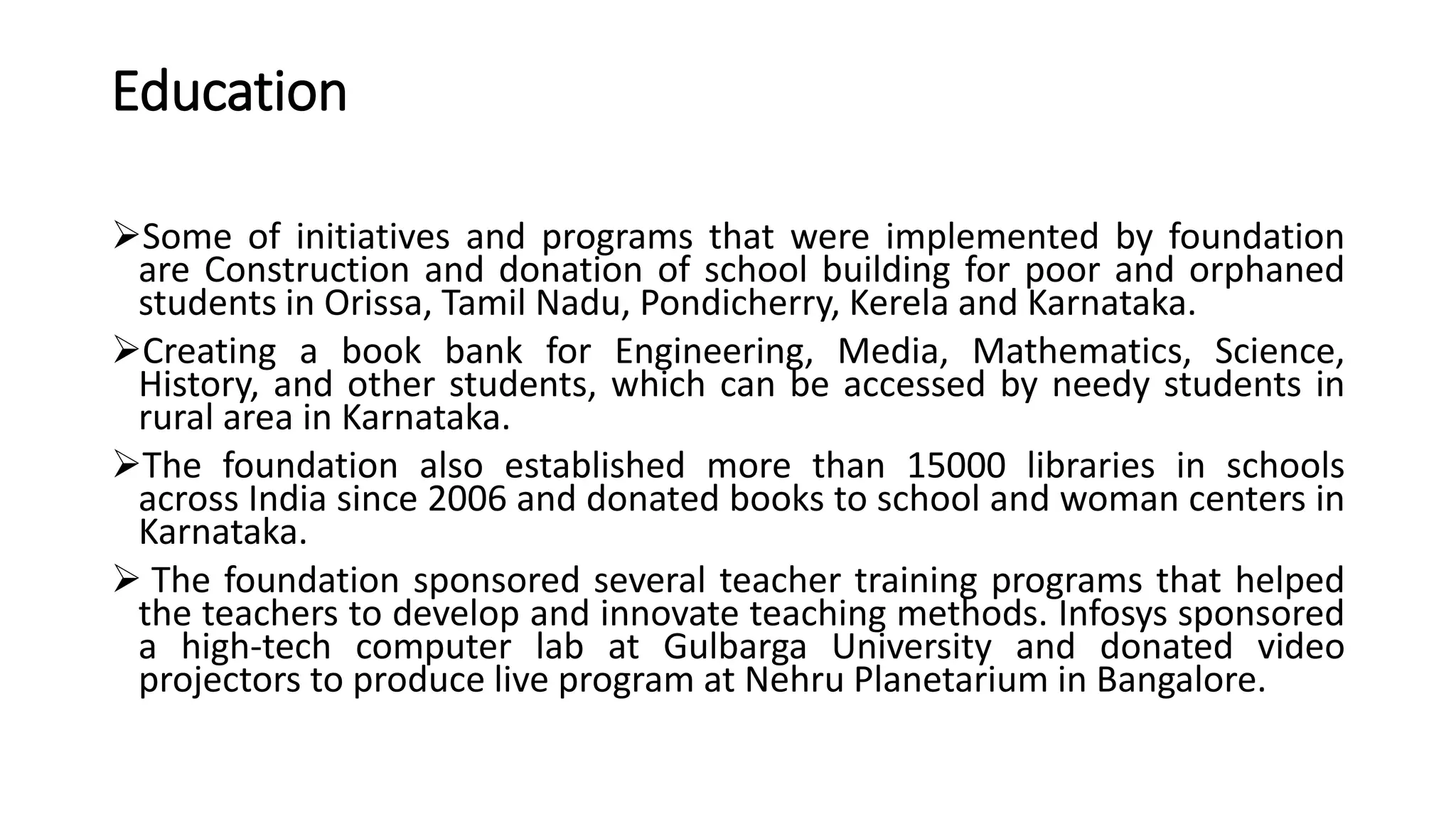 Education
Some of initiatives and programs that were implemented by foundation
are Construction and donation of school building for poor and orphaned
students in Orissa, Tamil Nadu, Pondicherry, Kerela and Karnataka.
Creating a book bank for Engineering, Media, Mathematics, Science,
History, and other students, which can be accessed by needy students in
rural area in Karnataka.
The foundation also established more than 15000 libraries in schools
across India since 2006 and donated books to school and woman centers in
Karnataka.
 The foundation sponsored several teacher training programs that helped
the teachers to develop and innovate teaching methods. Infosys sponsored
a high-tech computer lab at Gulbarga University and donated video
projectors to produce live program at Nehru Planetarium in Bangalore.
 