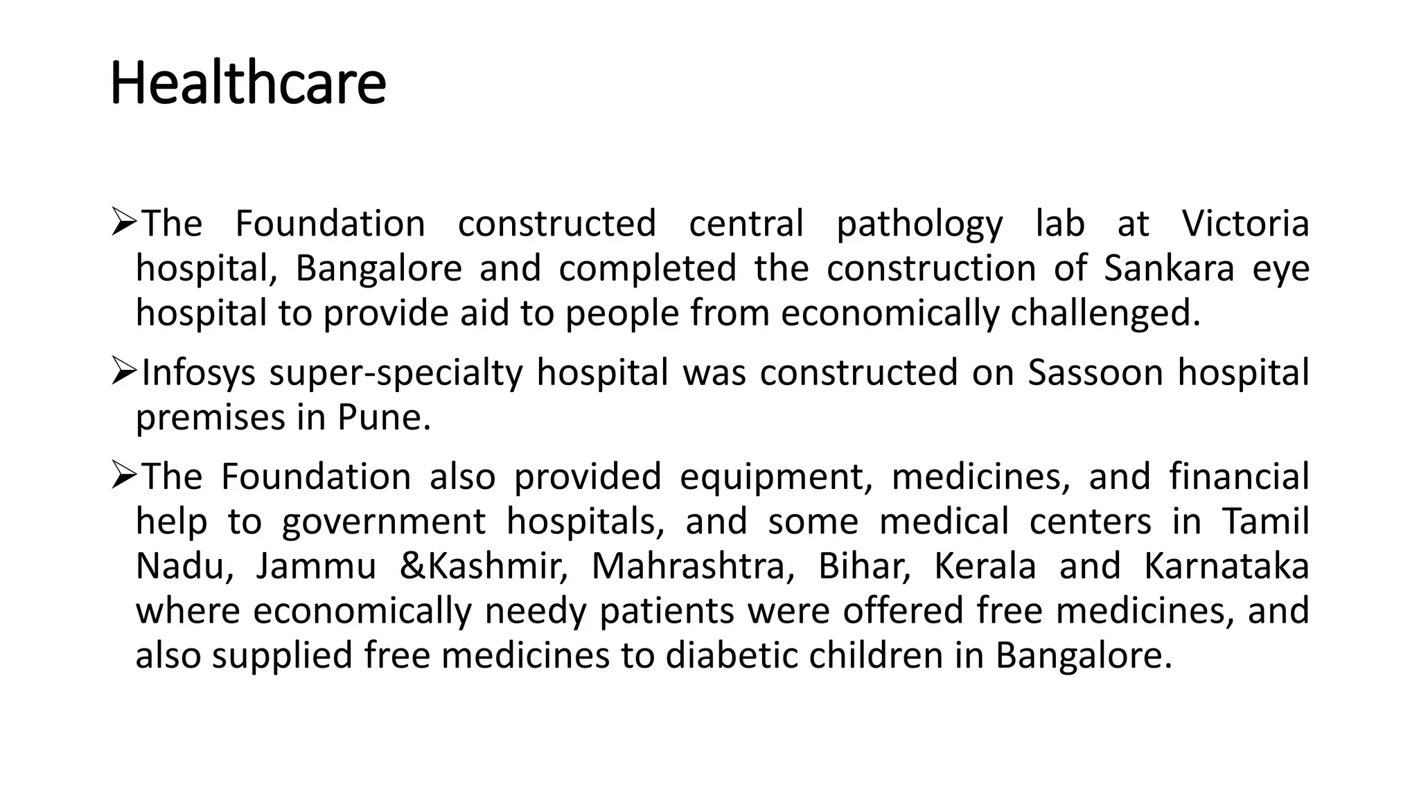 Healthcare
The Foundation constructed central pathology lab at Victoria
hospital, Bangalore and completed the construction of Sankara eye
hospital to provide aid to people from economically challenged.
Infosys super-specialty hospital was constructed on Sassoon hospital
premises in Pune.
The Foundation also provided equipment, medicines, and financial
help to government hospitals, and some medical centers in Tamil
Nadu, Jammu &Kashmir, Mahrashtra, Bihar, Kerala and Karnataka
where economically needy patients were offered free medicines, and
also supplied free medicines to diabetic children in Bangalore.
 