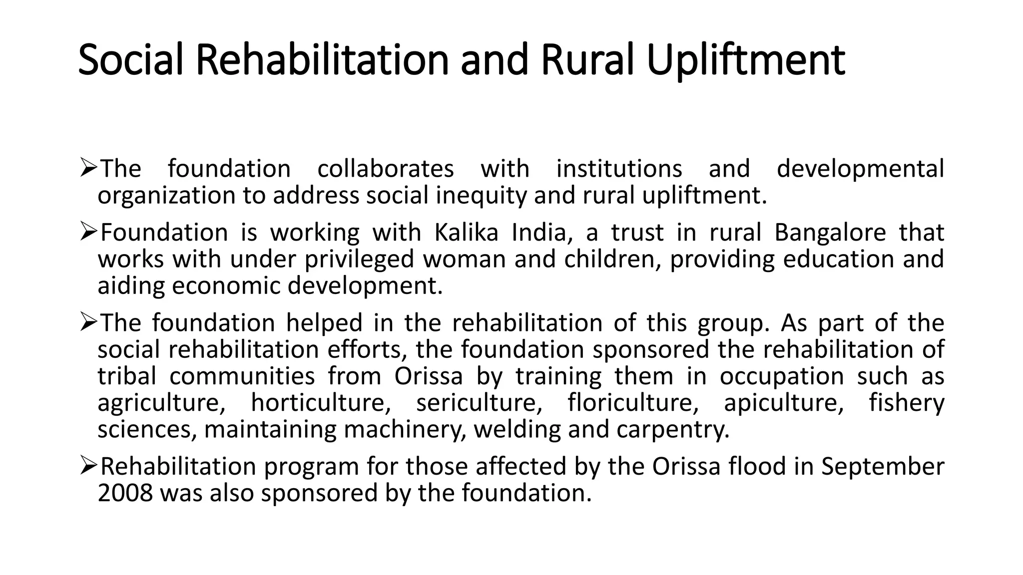 Social Rehabilitation and Rural Upliftment
The foundation collaborates with institutions and developmental
organization to address social inequity and rural upliftment.
Foundation is working with Kalika India, a trust in rural Bangalore that
works with under privileged woman and children, providing education and
aiding economic development.
The foundation helped in the rehabilitation of this group. As part of the
social rehabilitation efforts, the foundation sponsored the rehabilitation of
tribal communities from Orissa by training them in occupation such as
agriculture, horticulture, sericulture, floriculture, apiculture, fishery
sciences, maintaining machinery, welding and carpentry.
Rehabilitation program for those affected by the Orissa flood in September
2008 was also sponsored by the foundation.
 