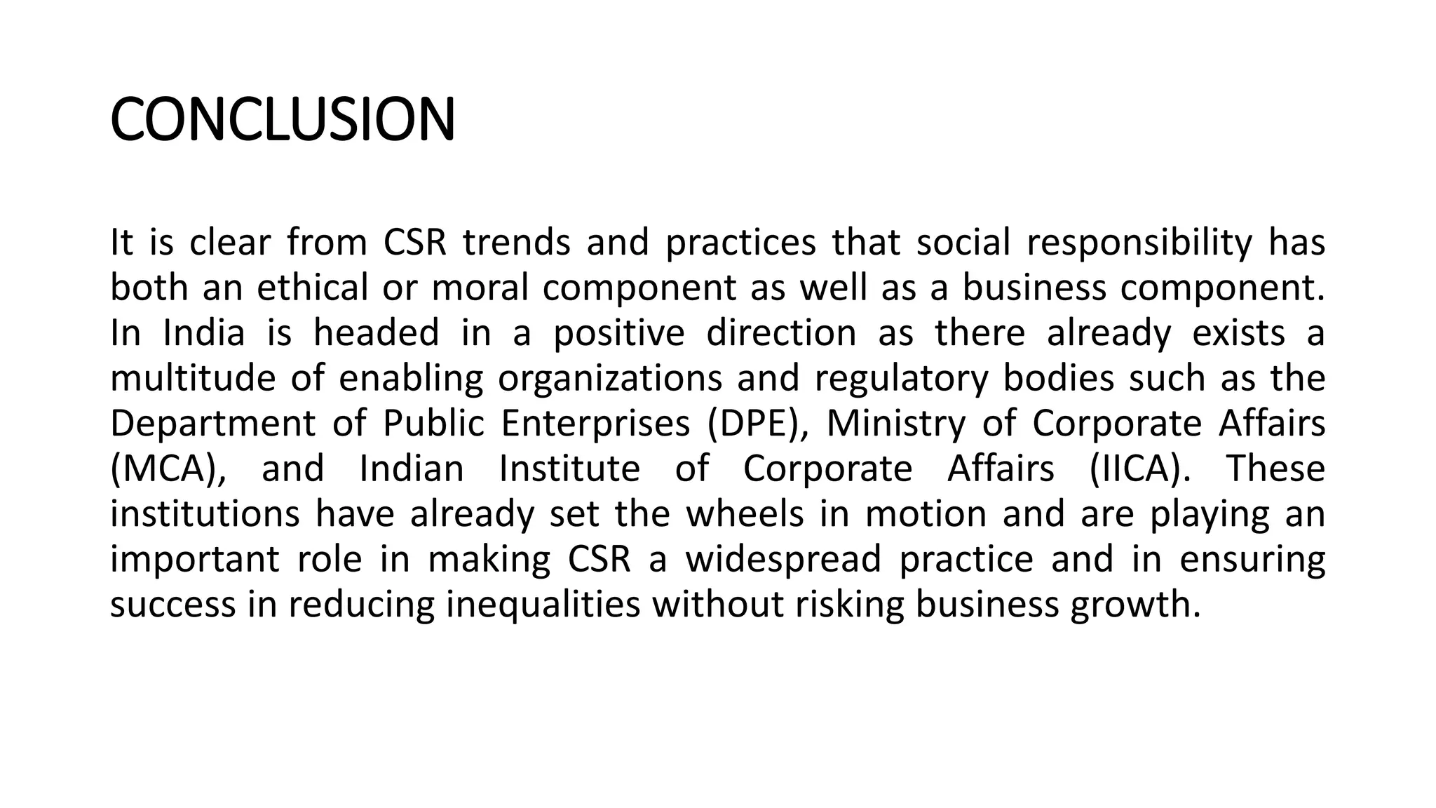 CONCLUSION
It is clear from CSR trends and practices that social responsibility has
both an ethical or moral component as well as a business component.
In India is headed in a positive direction as there already exists a
multitude of enabling organizations and regulatory bodies such as the
Department of Public Enterprises (DPE), Ministry of Corporate Affairs
(MCA), and Indian Institute of Corporate Affairs (IICA). These
institutions have already set the wheels in motion and are playing an
important role in making CSR a widespread practice and in ensuring
success in reducing inequalities without risking business growth.
 