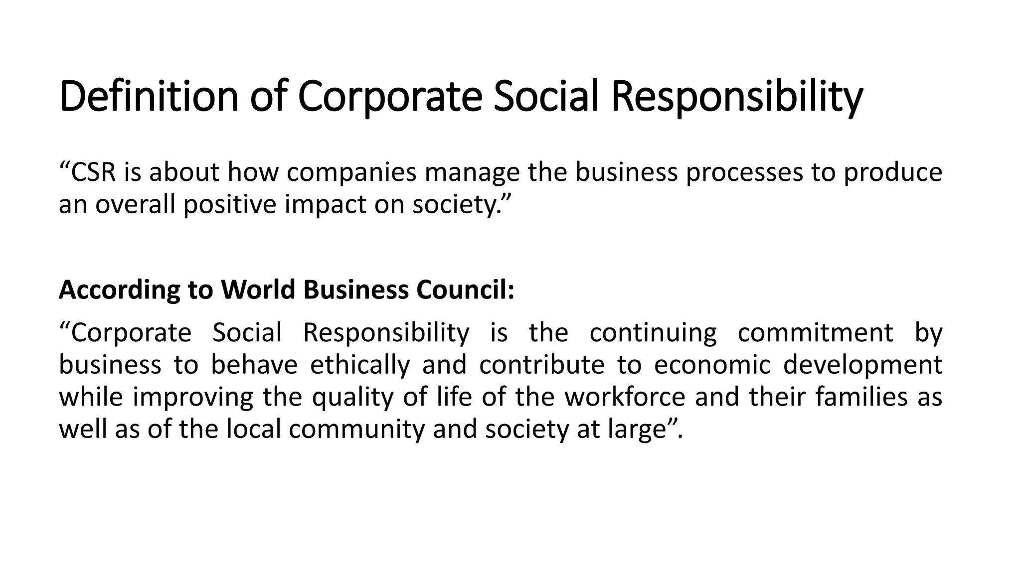 Definition of Corporate Social Responsibility
“CSR is about how companies manage the business processes to produce
an overall positive impact on society.”
According to World Business Council:
“Corporate Social Responsibility is the continuing commitment by
business to behave ethically and contribute to economic development
while improving the quality of life of the workforce and their families as
well as of the local community and society at large”.
 