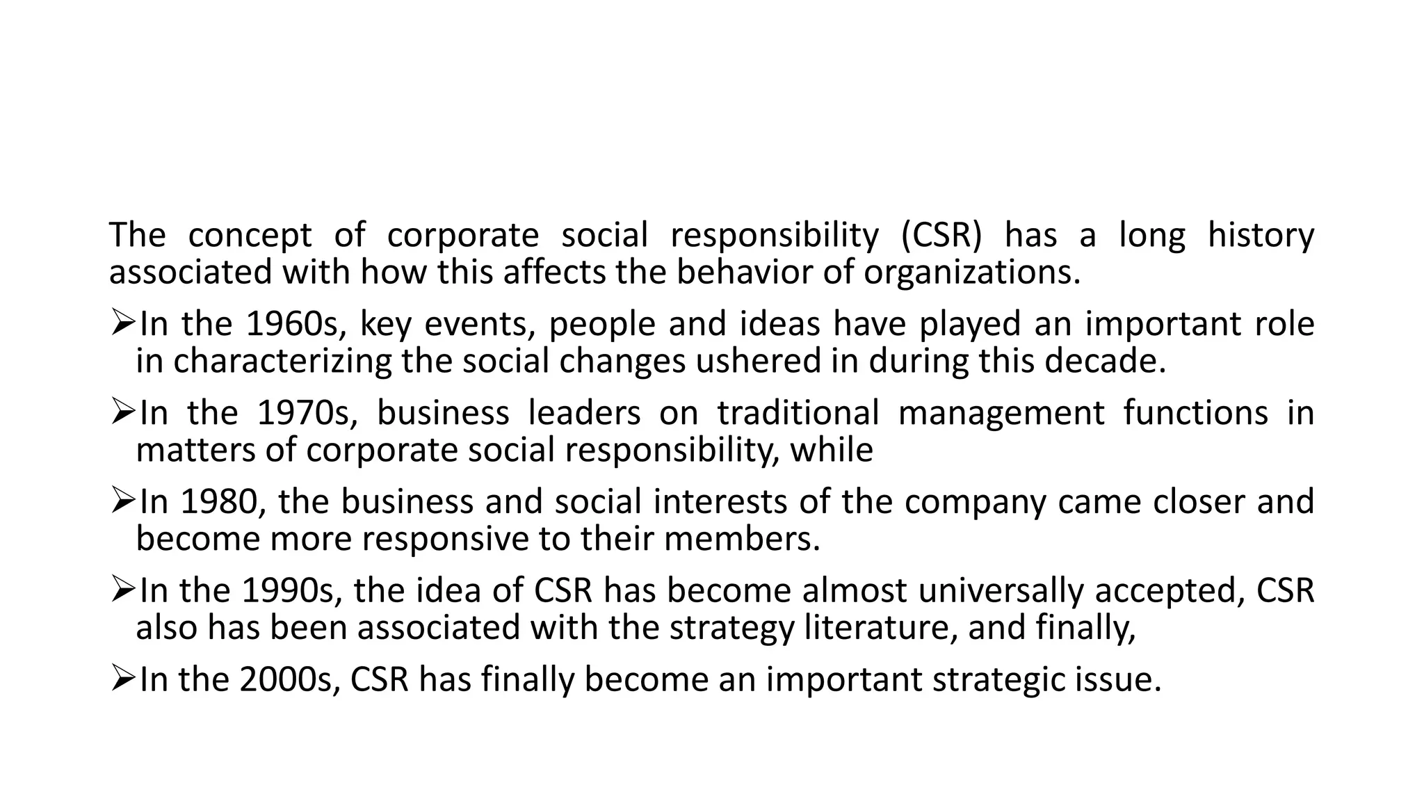 The concept of corporate social responsibility (CSR) has a long history
associated with how this affects the behavior of organizations.
In the 1960s, key events, people and ideas have played an important role
in characterizing the social changes ushered in during this decade.
In the 1970s, business leaders on traditional management functions in
matters of corporate social responsibility, while
In 1980, the business and social interests of the company came closer and
become more responsive to their members.
In the 1990s, the idea of CSR has become almost universally accepted, CSR
also has been associated with the strategy literature, and finally,
In the 2000s, CSR has finally become an important strategic issue.
 