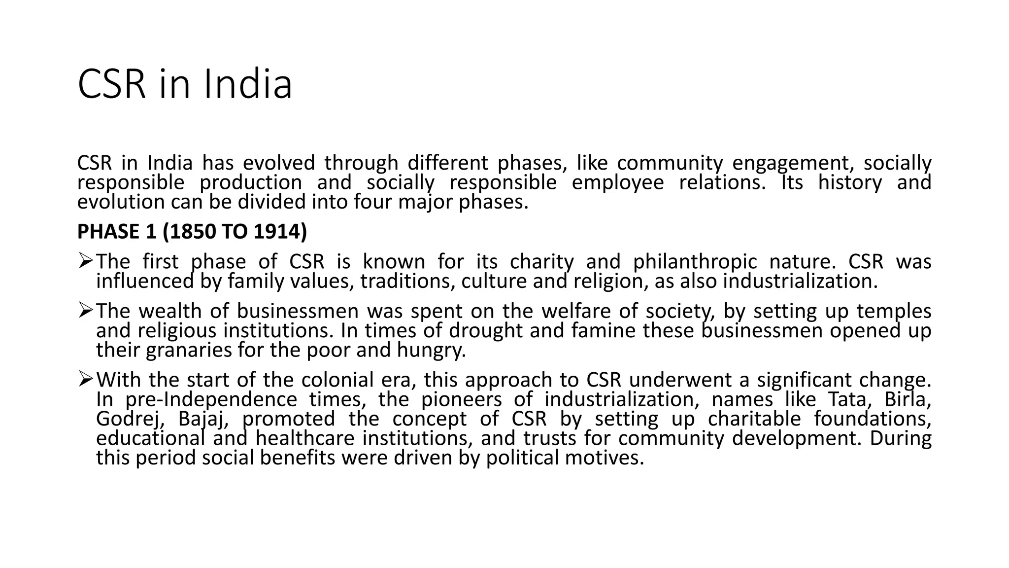 CSR in India
CSR in India has evolved through different phases, like community engagement, socially
responsible production and socially responsible employee relations. Its history and
evolution can be divided into four major phases.
PHASE 1 (1850 TO 1914)
The first phase of CSR is known for its charity and philanthropic nature. CSR was
influenced by family values, traditions, culture and religion, as also industrialization.
The wealth of businessmen was spent on the welfare of society, by setting up temples
and religious institutions. In times of drought and famine these businessmen opened up
their granaries for the poor and hungry.
With the start of the colonial era, this approach to CSR underwent a significant change.
In pre-Independence times, the pioneers of industrialization, names like Tata, Birla,
Godrej, Bajaj, promoted the concept of CSR by setting up charitable foundations,
educational and healthcare institutions, and trusts for community development. During
this period social benefits were driven by political motives.
 