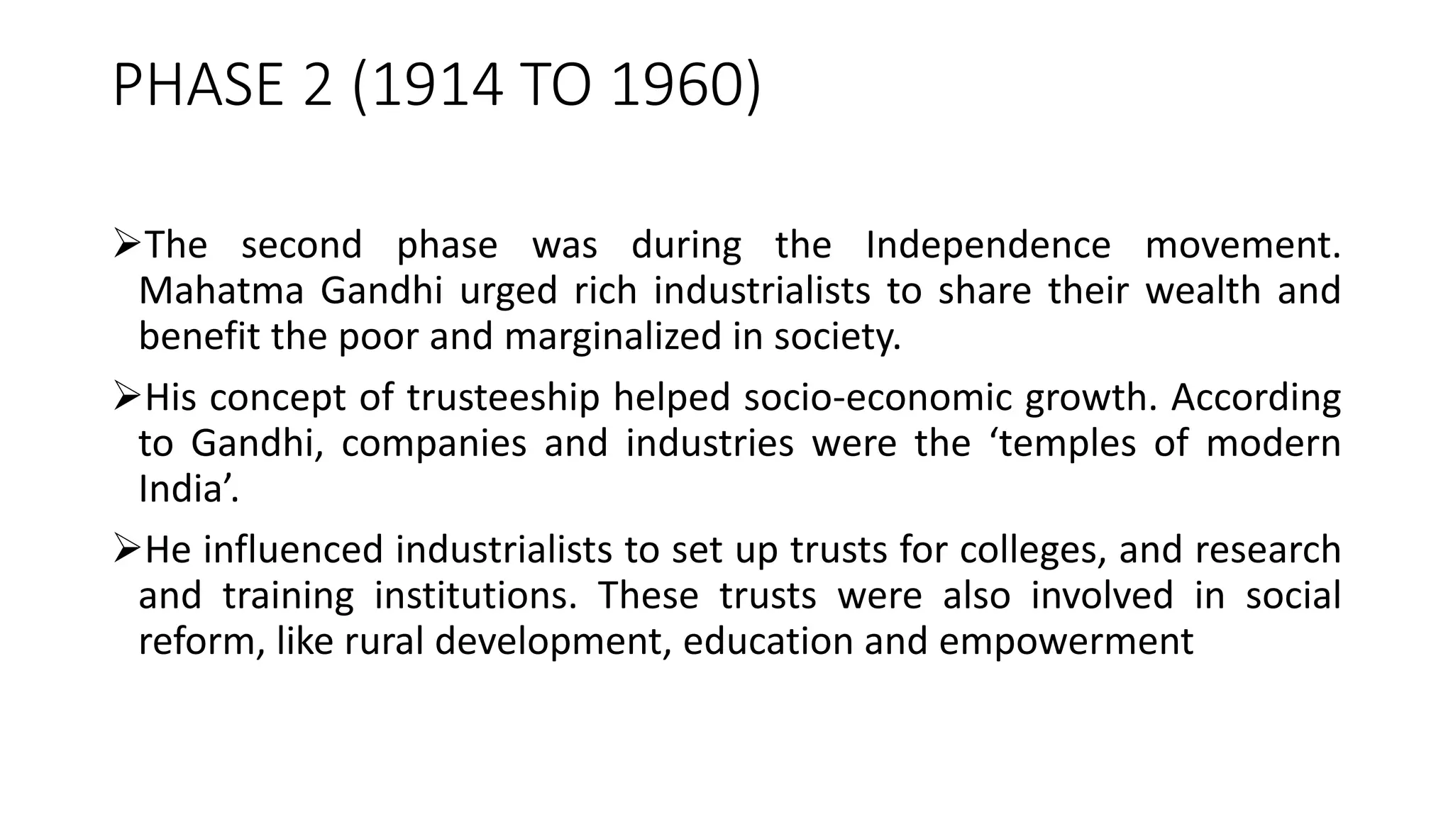 PHASE 2 (1914 TO 1960)
The second phase was during the Independence movement.
Mahatma Gandhi urged rich industrialists to share their wealth and
benefit the poor and marginalized in society.
His concept of trusteeship helped socio-economic growth. According
to Gandhi, companies and industries were the ‘temples of modern
India’.
He influenced industrialists to set up trusts for colleges, and research
and training institutions. These trusts were also involved in social
reform, like rural development, education and empowerment
 
