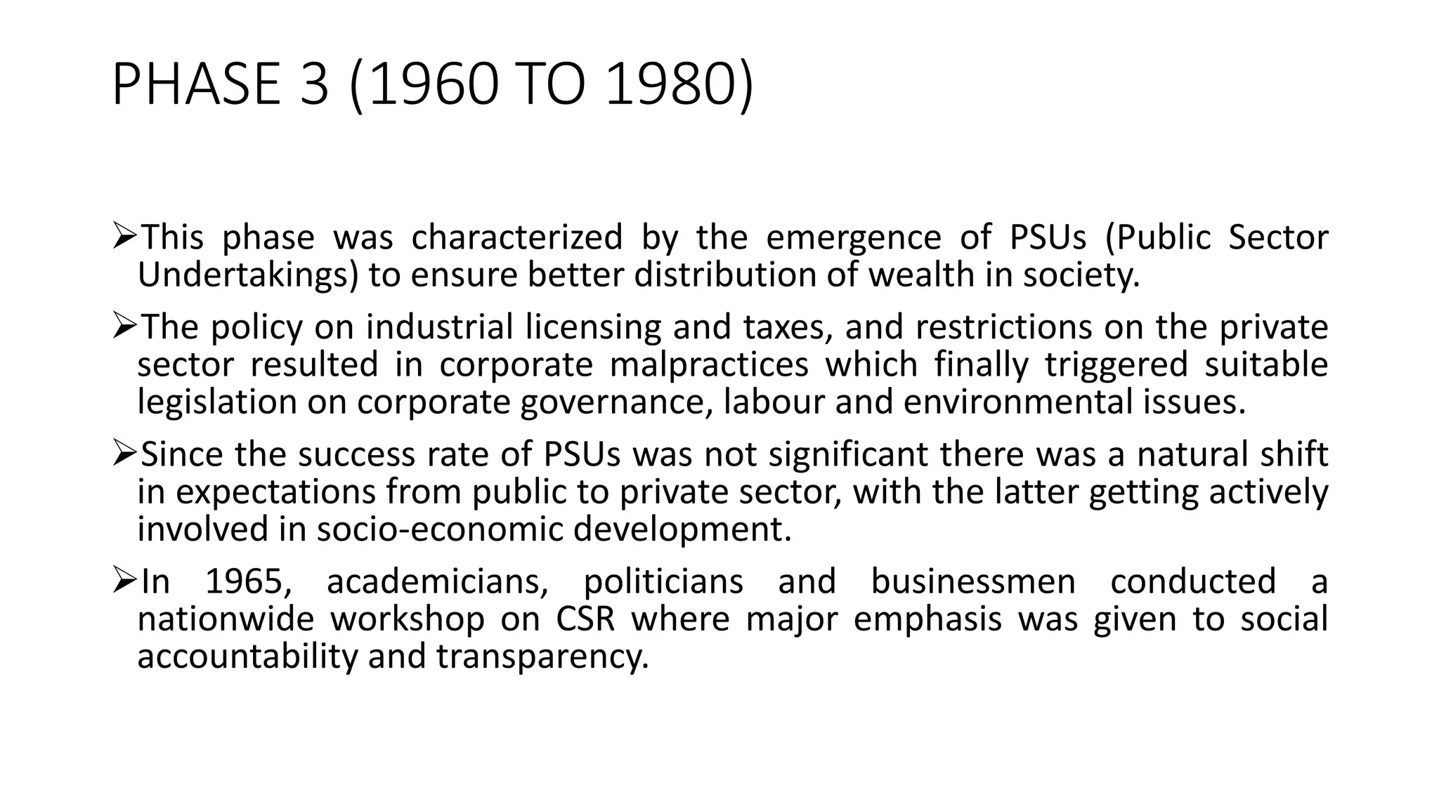 PHASE 3 (1960 TO 1980)
This phase was characterized by the emergence of PSUs (Public Sector
Undertakings) to ensure better distribution of wealth in society.
The policy on industrial licensing and taxes, and restrictions on the private
sector resulted in corporate malpractices which finally triggered suitable
legislation on corporate governance, labour and environmental issues.
Since the success rate of PSUs was not significant there was a natural shift
in expectations from public to private sector, with the latter getting actively
involved in socio-economic development.
In 1965, academicians, politicians and businessmen conducted a
nationwide workshop on CSR where major emphasis was given to social
accountability and transparency.
 