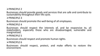 PRINCIPLE 2
Businesses should provide goods and services that are safe and contribute to
sustainability throughout their life cycle.
PRINCIPLE 3
Businesses should promote the well-being of all employees.
PRINCIPLE 4
Businesses should respect the interests of, and be responsive to, all
stakeholders, especially those who are disadvantaged, vulnerable and
marginalized.
PRINCIPLE 5
Businesses should respect and promote human rights.
PRINCIPLE 6
Businesses should respect, protect, and make efforts to restore the
environment.
 