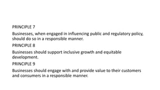 PRINCIPLE 7
Businesses, when engaged in influencing public and regulatory policy,
should do so in a responsible manner.
PRINCIPLE 8
Businesses should support inclusive growth and equitable
development.
PRINCIPLE 9
Businesses should engage with and provide value to their customers
and consumers in a responsible manner.
 