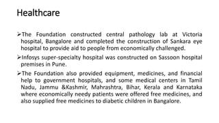 Healthcare
The Foundation constructed central pathology lab at Victoria
hospital, Bangalore and completed the construction of Sankara eye
hospital to provide aid to people from economically challenged.
Infosys super-specialty hospital was constructed on Sassoon hospital
premises in Pune.
The Foundation also provided equipment, medicines, and financial
help to government hospitals, and some medical centers in Tamil
Nadu, Jammu &Kashmir, Mahrashtra, Bihar, Kerala and Karnataka
where economically needy patients were offered free medicines, and
also supplied free medicines to diabetic children in Bangalore.
 