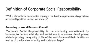Definition of Corporate Social Responsibility
“CSR is about how companies manage the business processes to produce
an overall positive impact on society.”
According to World Business Council:
“Corporate Social Responsibility is the continuing commitment by
business to behave ethically and contribute to economic development
while improving the quality of life of the workforce and their families as
well as of the local community and society at large”.
 