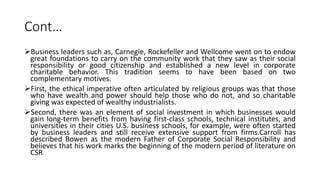 Cont…
Business leaders such as, Carnegie, Rockefeller and Wellcome went on to endow
great foundations to carry on the community work that they saw as their social
responsibility or good citizenship and established a new level in corporate
charitable behavior. This tradition seems to have been based on two
complementary motives.
First, the ethical imperative often articulated by religious groups was that those
who have wealth and power should help those who do not, and so charitable
giving was expected of wealthy industrialists.
Second, there was an element of social investment in which businesses would
gain long-term benefits from having first-class schools, technical institutes, and
universities in their cities U.S. business schools, for example, were often started
by business leaders and still receive extensive support from firms.Carroll has
described Bowen as the modern Father of Corporate Social Responsibility and
believes that his work marks the beginning of the modern period of literature on
CSR
 