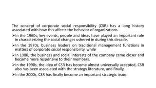 The concept of corporate social responsibility (CSR) has a long history
associated with how this affects the behavior of organizations.
In the 1960s, key events, people and ideas have played an important role
in characterizing the social changes ushered in during this decade.
In the 1970s, business leaders on traditional management functions in
matters of corporate social responsibility, while
In 1980, the business and social interests of the company came closer and
become more responsive to their members.
In the 1990s, the idea of CSR has become almost universally accepted, CSR
also has been associated with the strategy literature, and finally,
In the 2000s, CSR has finally become an important strategic issue.
 