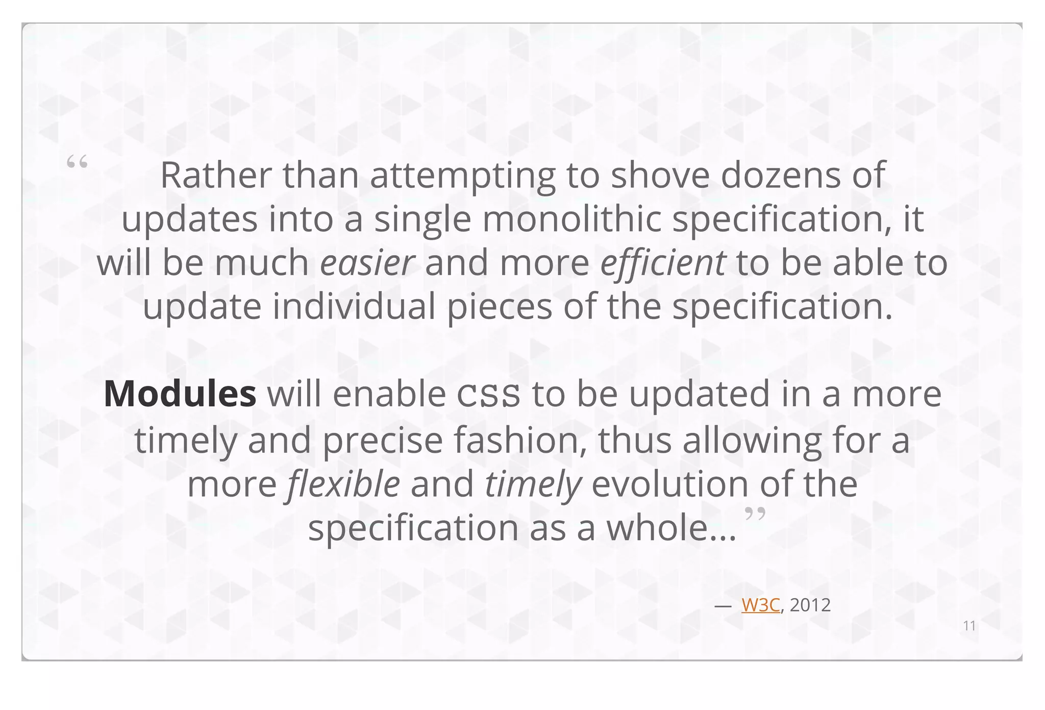 “

Rather than attempting to shove dozens of
updates into a single monolithic specification, it
will be much easier and more efficient to be able to
update individual pieces of the specification.
Modules will enable CSS to be updated in a more
timely and precise fashion, thus allowing for a
more flexible and timely evolution of the
specification as a whole... ”
— W3C, 2012

11

 