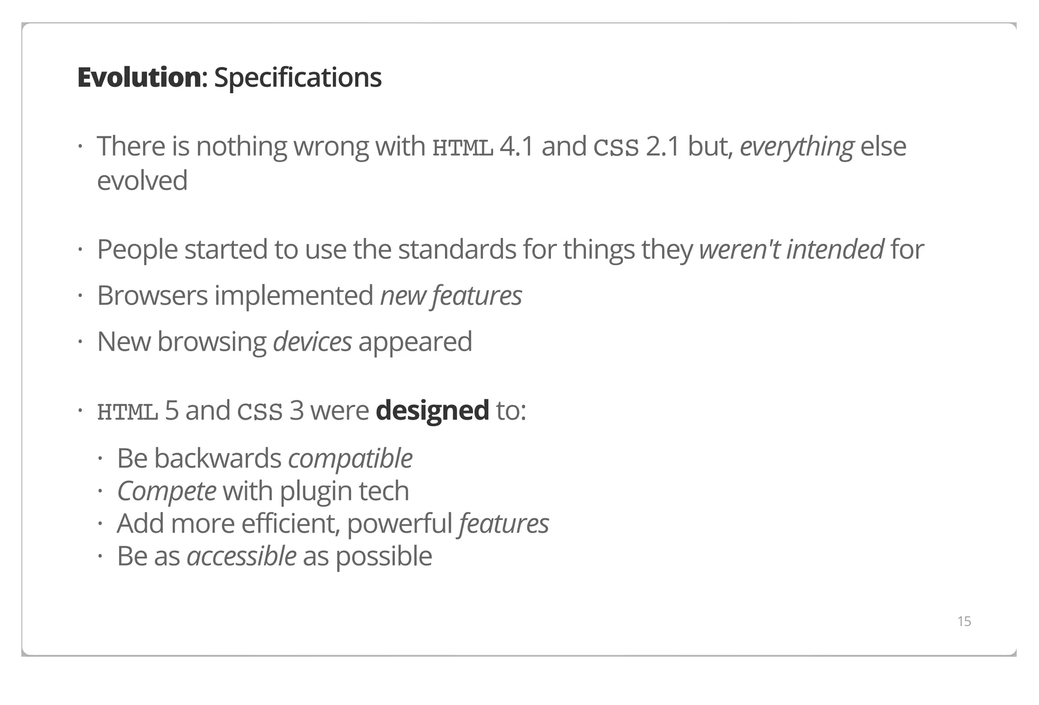 Evolution: Specifications
· There is nothing wrong with HTML 4.1 and CSS 2.1 but, everything else
evolved
· People started to use the standards for things they weren't intended for
· Browsers implemented new features
· New browsing devices appeared
· HTML 5 and CSS 3 were designed to:
·
·
·
·

Be backwards compatible
Compete with plugin tech
Add more efficient, powerful features
Be as accessible as possible
15

 