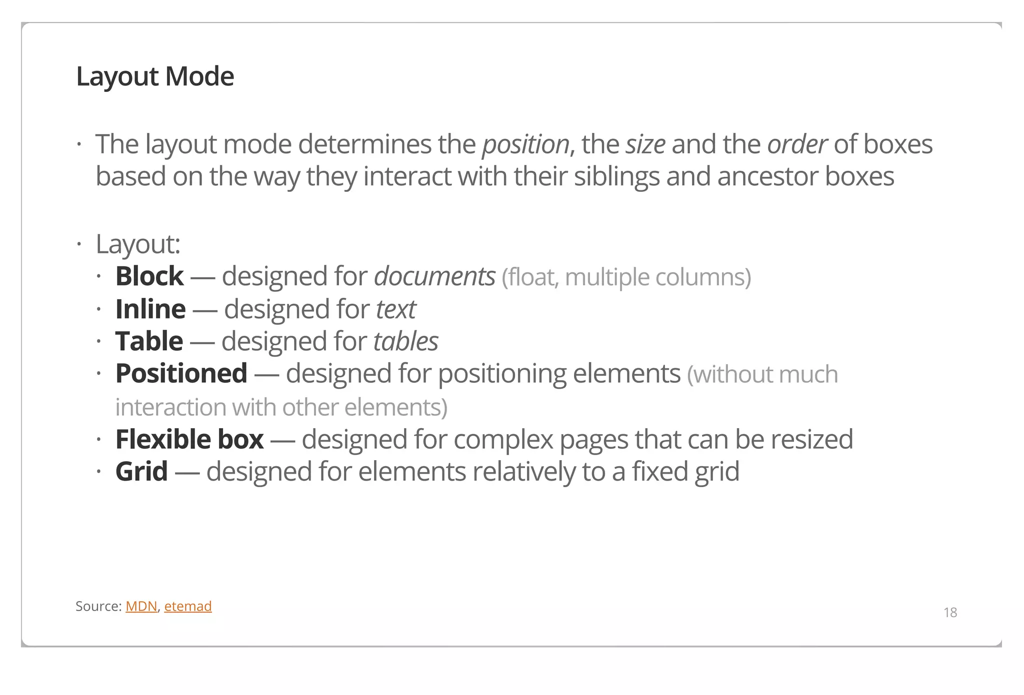 Layout Mode
· The layout mode determines the position, the size and the order of boxes
based on the way they interact with their siblings and ancestor boxes
· Layout:
· Block — designed for documents (float, multiple columns)
· Inline — designed for text
· Table — designed for tables
· Positioned — designed for positioning elements (without much
interaction with other elements)

· Flexible box — designed for complex pages that can be resized
· Grid — designed for elements relatively to a fixed grid

Source: MDN, etemad

18

 