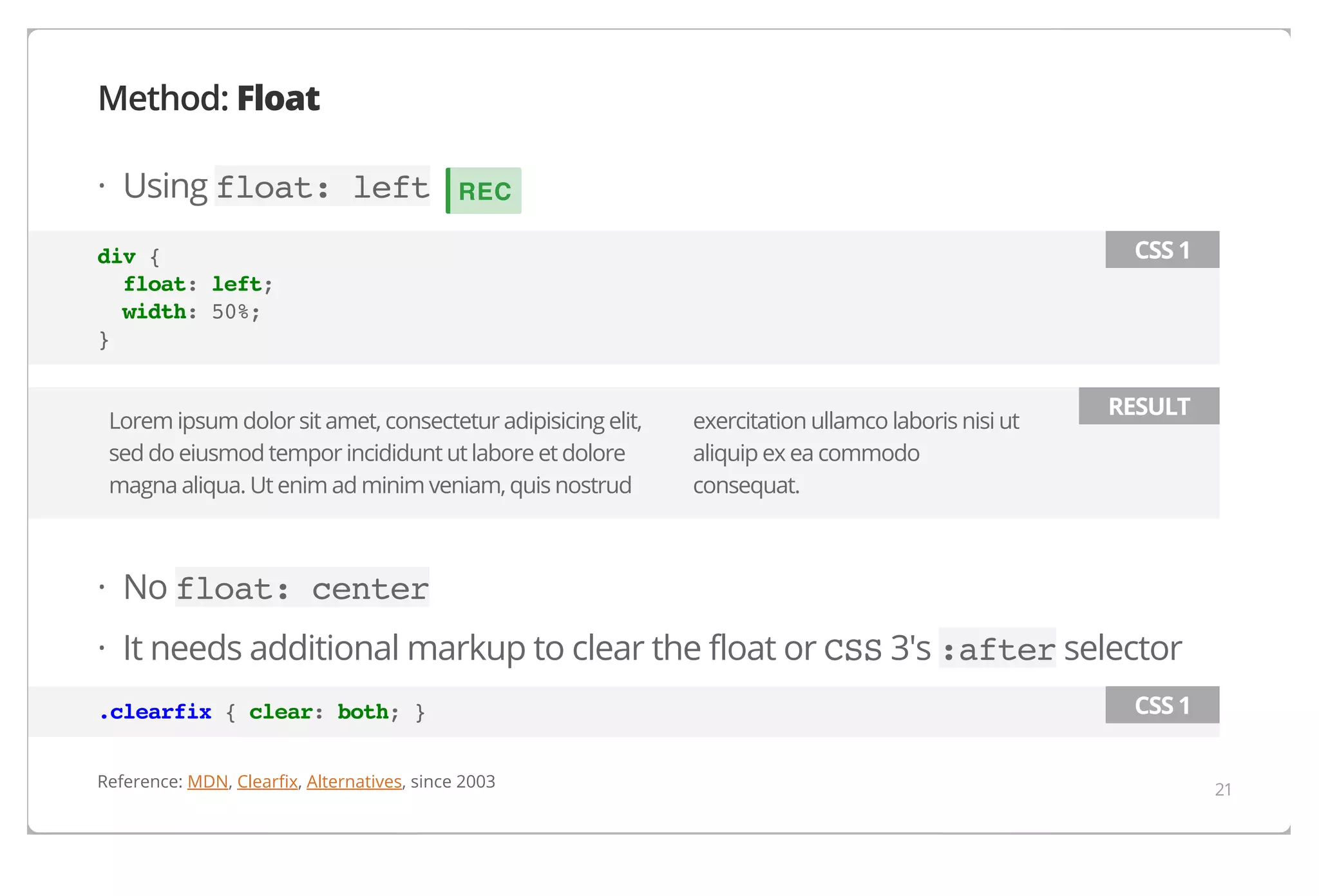 Method: Float
· Using float: left

REC
CSS 1

div {
float: left;
width: 50%;
}
Lorem ipsum dolor sit amet, consectetur adipisicing elit,
sed do eiusmod tempor incididunt ut labore et dolore
magna aliqua. Ut enim ad minim veniam, quis nostrud

exercitation ullamco laboris nisi ut
aliquip ex ea commodo
consequat.

RESULT

· No float: center
· It needs additional markup to clear the float or CSS 3's :after selector
.clearfix { clear: both; }
Reference: MDN, Clearfix, Alternatives, since 2003

CSS 1
21

 