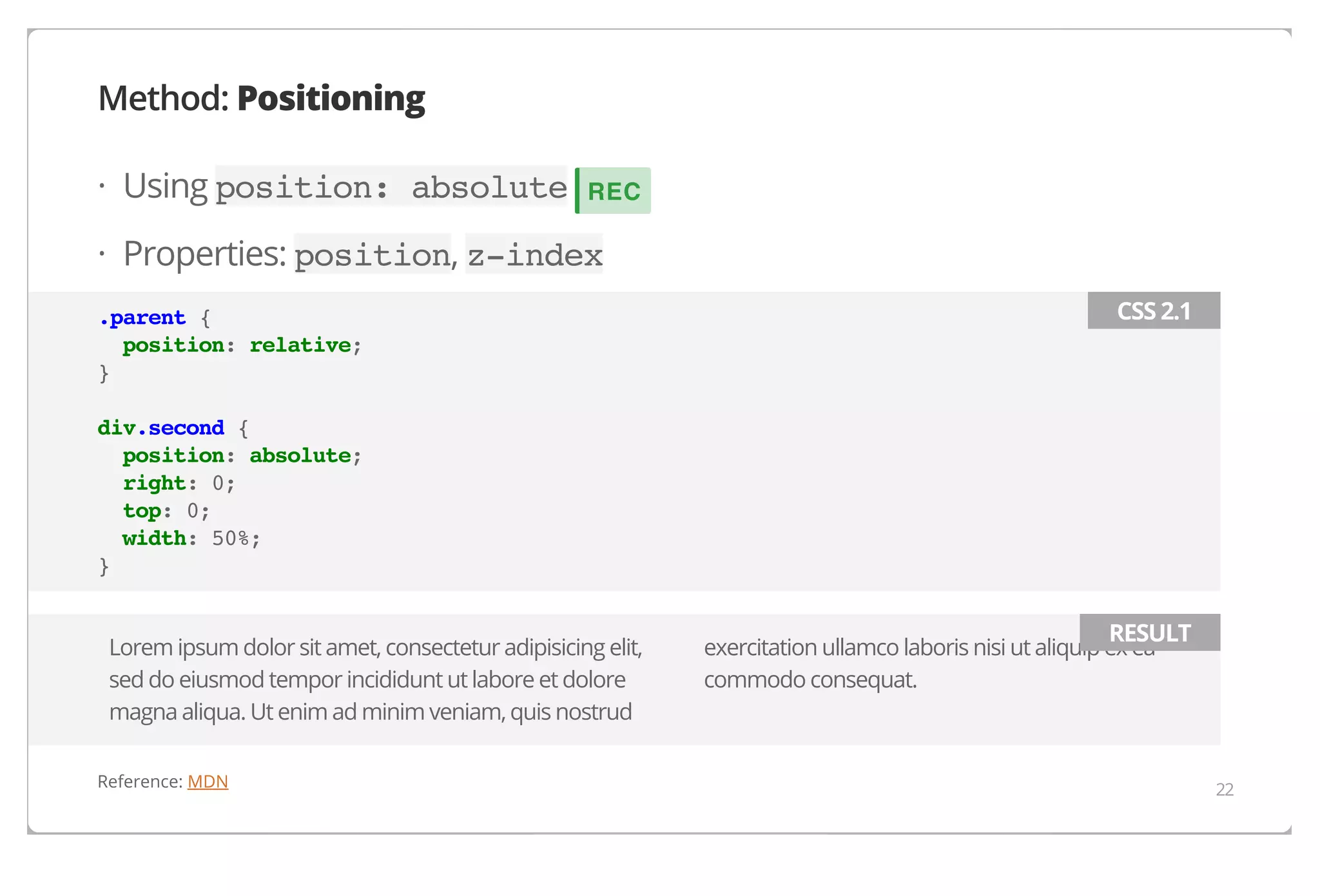 Method: Positioning
· Using position: absolute

REC

· Properties: position, z-index
.parent {
position: relative;
}

CSS 2.1

div.second {
position: absolute;
right: 0;
top: 0;
width: 50%;
}
Lorem ipsum dolor sit amet, consectetur adipisicing elit,
sed do eiusmod tempor incididunt ut labore et dolore
magna aliqua. Ut enim ad minim veniam, quis nostrud
Reference: MDN

RESULT

exercitation ullamco laboris nisi ut aliquip ex ea
commodo consequat.

22

 