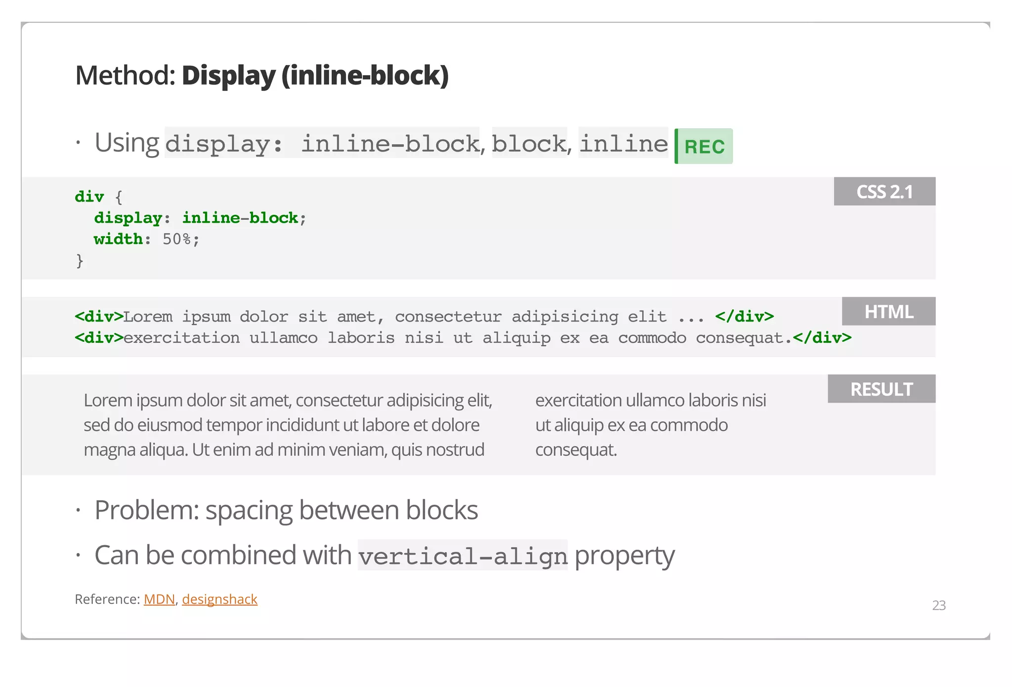Method: Display (inline-block)
· Using display: inline-block, block, inline

REC
CSS 2.1

div {
display: inline-block;
width: 50%;
}

HTML
<div>Lorem ipsum dolor sit amet, consectetur adipisicing elit ... </div>
<div>exercitation ullamco laboris nisi ut aliquip ex ea commodo consequat.</div>
Lorem ipsum dolor sit amet, consectetur adipisicing elit,
sed do eiusmod tempor incididunt ut labore et dolore
magna aliqua. Ut enim ad minim veniam, quis nostrud

exercitation ullamco laboris nisi
ut aliquip ex ea commodo
consequat.

RESULT

· Problem: spacing between blocks
· Can be combined with vertical-align property
Reference: MDN, designshack

23

 