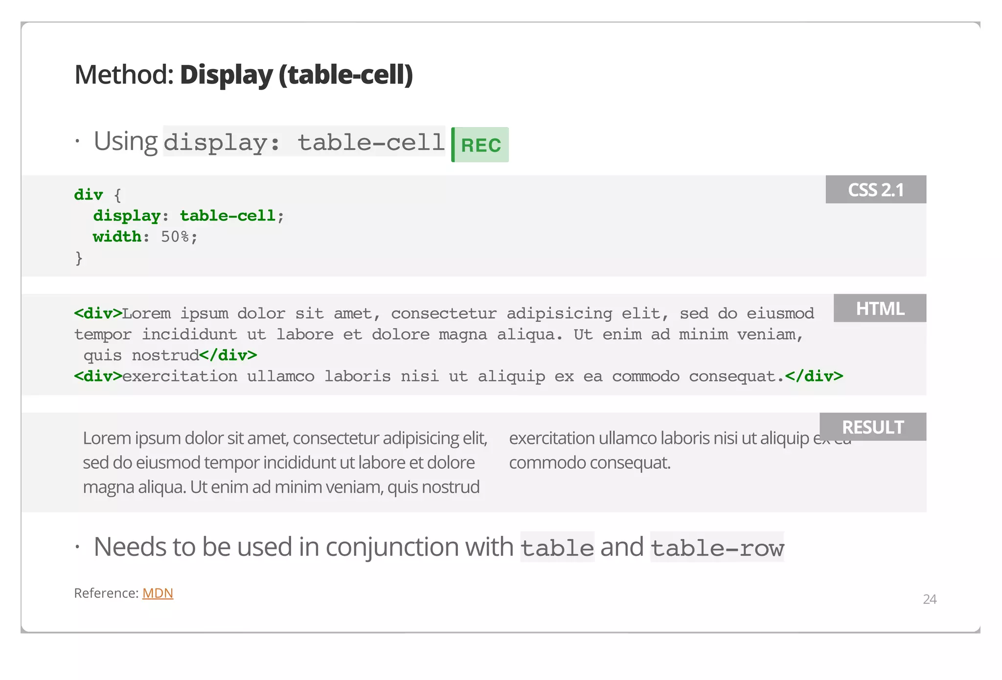 Method: Display (table-cell)
· Using display: table-cell

REC
CSS 2.1

div {
display: table-cell;
width: 50%;
}

HTML
<div>Lorem ipsum dolor sit amet, consectetur adipisicing elit, sed do eiusmod
tempor incididunt ut labore et dolore magna aliqua. Ut enim ad minim veniam,
quis nostrud</div>
<div>exercitation ullamco laboris nisi ut aliquip ex ea commodo consequat.</div>
Lorem ipsum dolor sit amet, consectetur adipisicing elit,
sed do eiusmod tempor incididunt ut labore et dolore
magna aliqua. Ut enim ad minim veniam, quis nostrud

RESULT

exercitation ullamco laboris nisi ut aliquip ex ea
commodo consequat.

· Needs to be used in conjunction with table and table-row
Reference: MDN

24

 