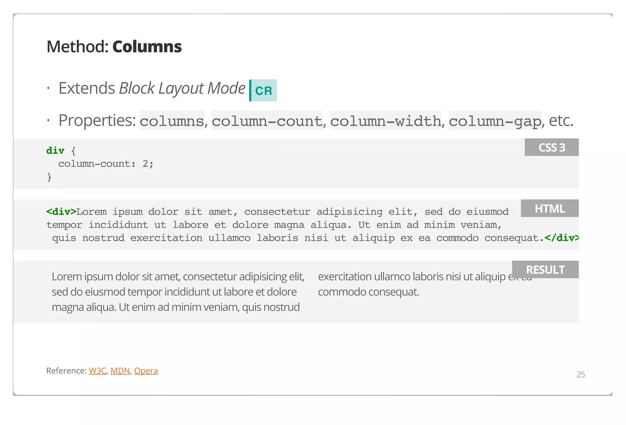 Method: Columns
· Extends Block Layout Mode

CR

· Properties: columns, column-count, column-width, column-gap, etc.
CSS 3

div {
column-count: 2;
}

HTML
<div>Lorem ipsum dolor sit amet, consectetur adipisicing elit, sed do eiusmod
tempor incididunt ut labore et dolore magna aliqua. Ut enim ad minim veniam,
quis nostrud exercitation ullamco laboris nisi ut aliquip ex ea commodo consequat.</div>
Lorem ipsum dolor sit amet, consectetur adipisicing elit,
sed do eiusmod tempor incididunt ut labore et dolore
magna aliqua. Ut enim ad minim veniam, quis nostrud

Reference: W3C, MDN, Opera

RESULT

exercitation ullamco laboris nisi ut aliquip ex ea
commodo consequat.

25

 