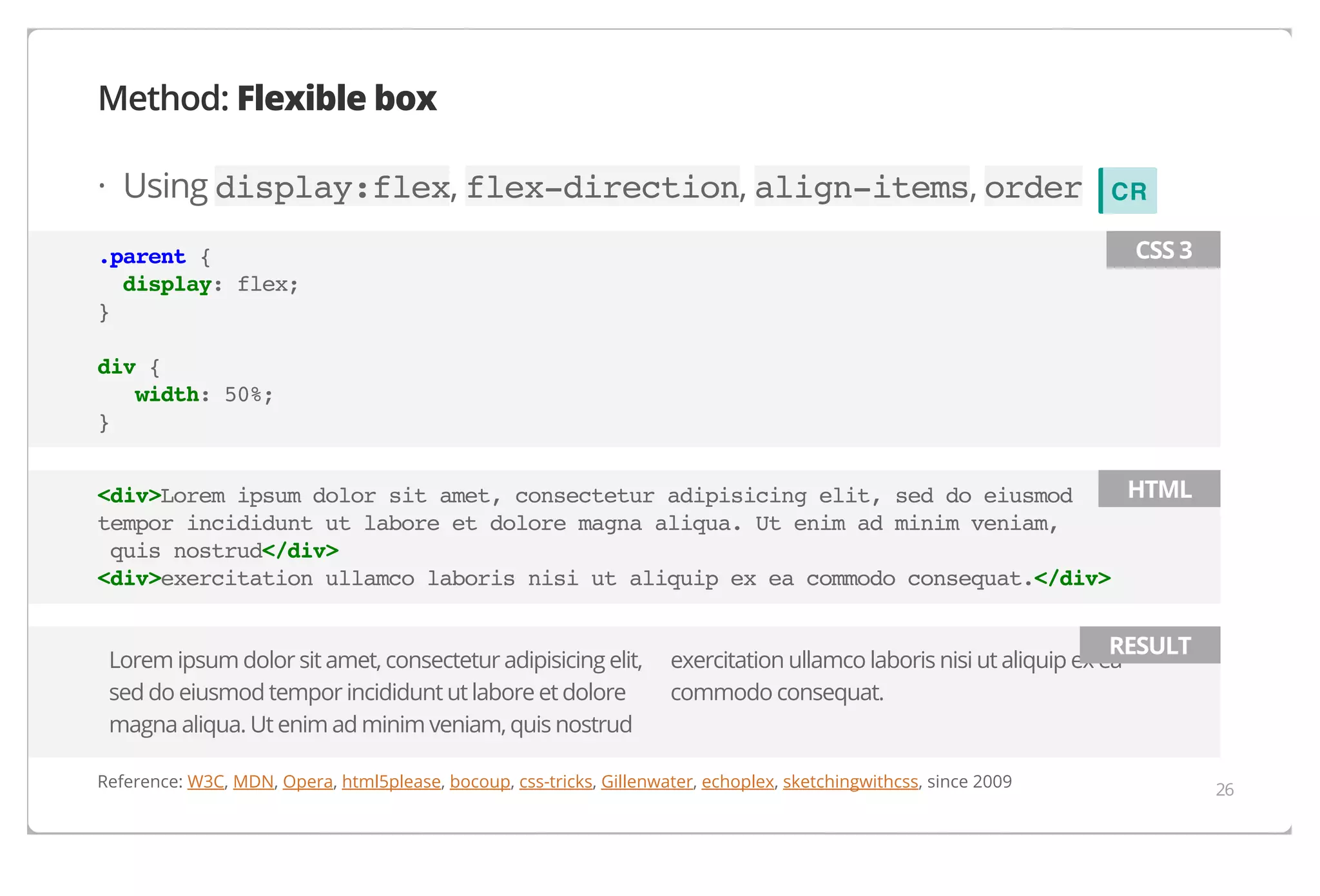 Method: Flexible box
· Using display:flex, flex-direction, align-items, order

CR
CSS 3

.parent {
display: flex;
}
div {
width: 50%;
}

HTML
<div>Lorem ipsum dolor sit amet, consectetur adipisicing elit, sed do eiusmod
tempor incididunt ut labore et dolore magna aliqua. Ut enim ad minim veniam,
quis nostrud</div>
<div>exercitation ullamco laboris nisi ut aliquip ex ea commodo consequat.</div>
Lorem ipsum dolor sit amet, consectetur adipisicing elit,
sed do eiusmod tempor incididunt ut labore et dolore
magna aliqua. Ut enim ad minim veniam, quis nostrud

RESULT

exercitation ullamco laboris nisi ut aliquip ex ea
commodo consequat.

Reference: W3C, MDN, Opera, html5please, bocoup, css-tricks, Gillenwater, echoplex, sketchingwithcss, since 2009

26

 