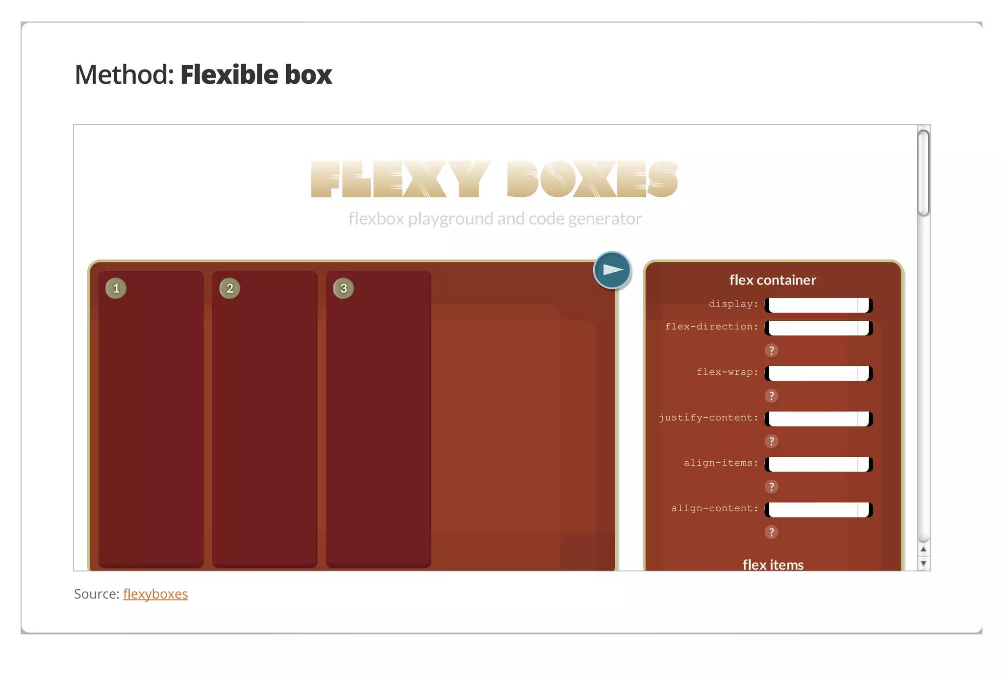 Method: Flexible box

flexbox playground and code generator

1

2

3

flex container
display:
flex-direction:

flex
row

?
flex-wrap:

nowrap

?
justify-content:

flex-start

?
align-items:

flex-start

?
align-content:

stretch

?

flex items
Source: flexyboxes

 