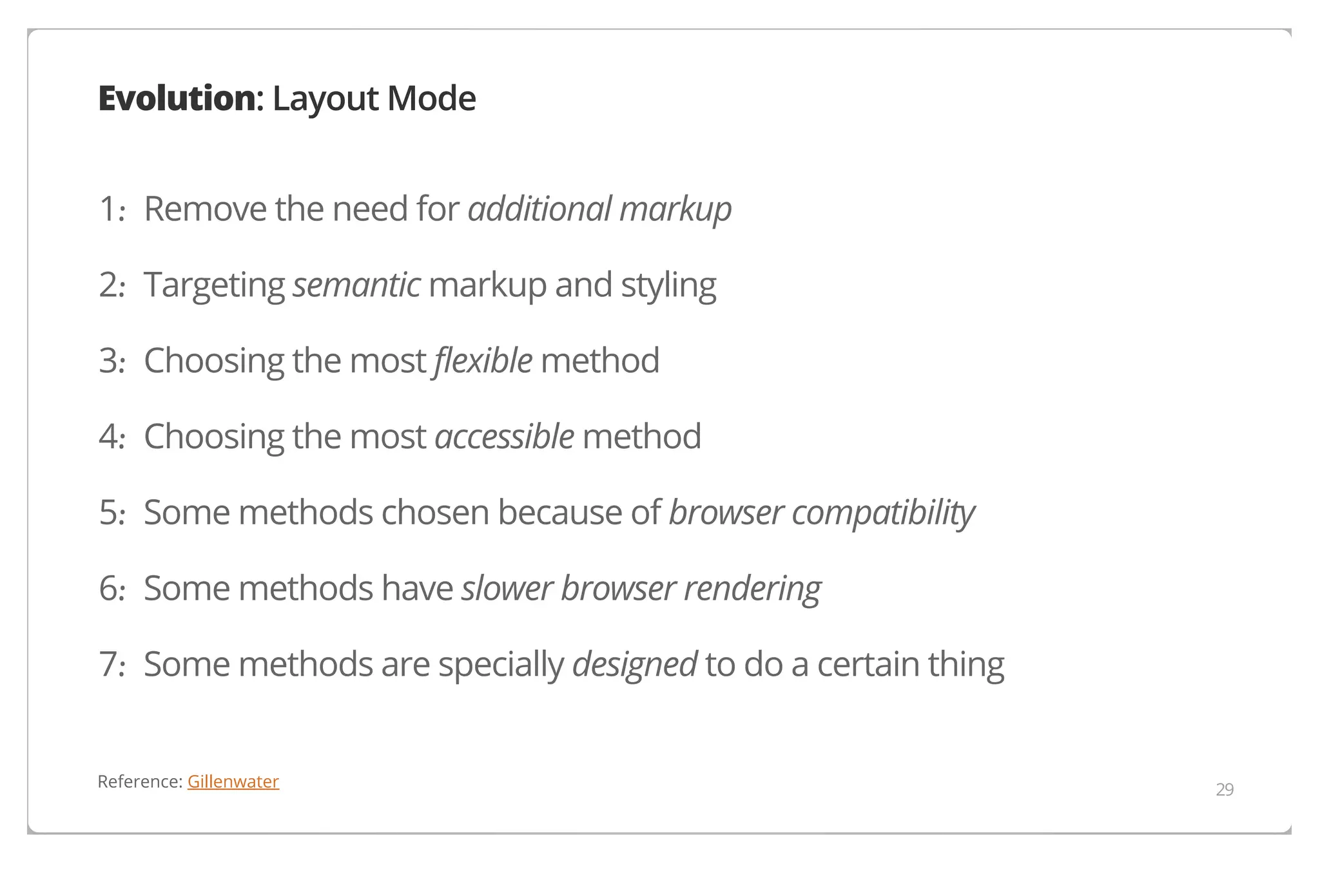 Evolution: Layout Mode
1. Remove the need for additional markup
·
2. Targeting semantic markup and styling
·
3. Choosing the most flexible method
·
4. Choosing the most accessible method
·
5. Some methods chosen because of browser compatibility
·
6. Some methods have slower browser rendering
·
7. Some methods are specially designed to do a certain thing
·
Reference: Gillenwater

29

 