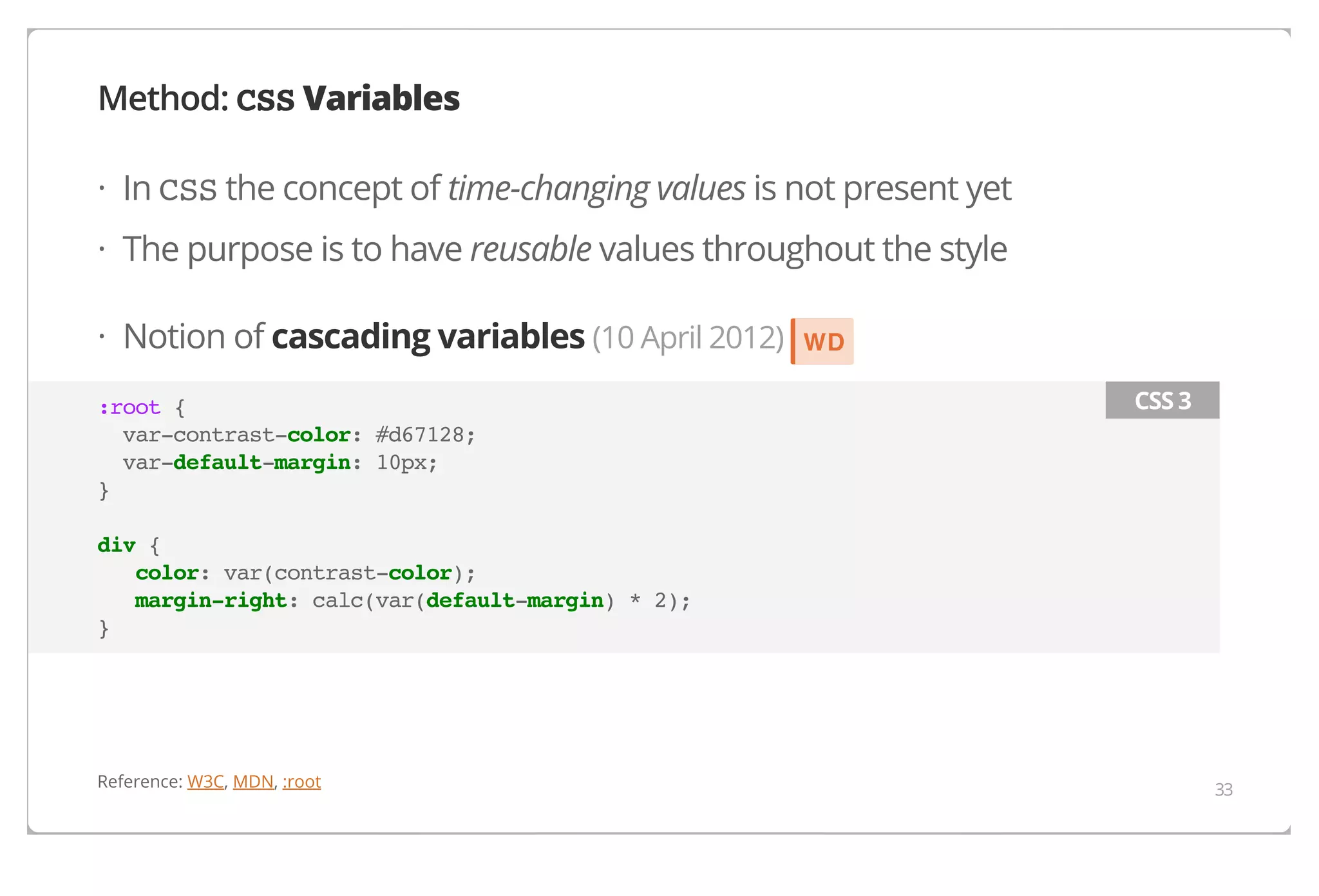 Method: CSS Variables
· In CSS the concept of time-changing values is not present yet
· The purpose is to have reusable values throughout the style
· Notion of cascading variables (10 April 2012)
:root {
var-contrast-color: #d67128;
var-default-margin: 10px;
}

WD
CSS 3

div {
color: var(contrast-color);
margin-right: calc(var(default-margin) * 2);
}

Reference: W3C, MDN, :root

33

 