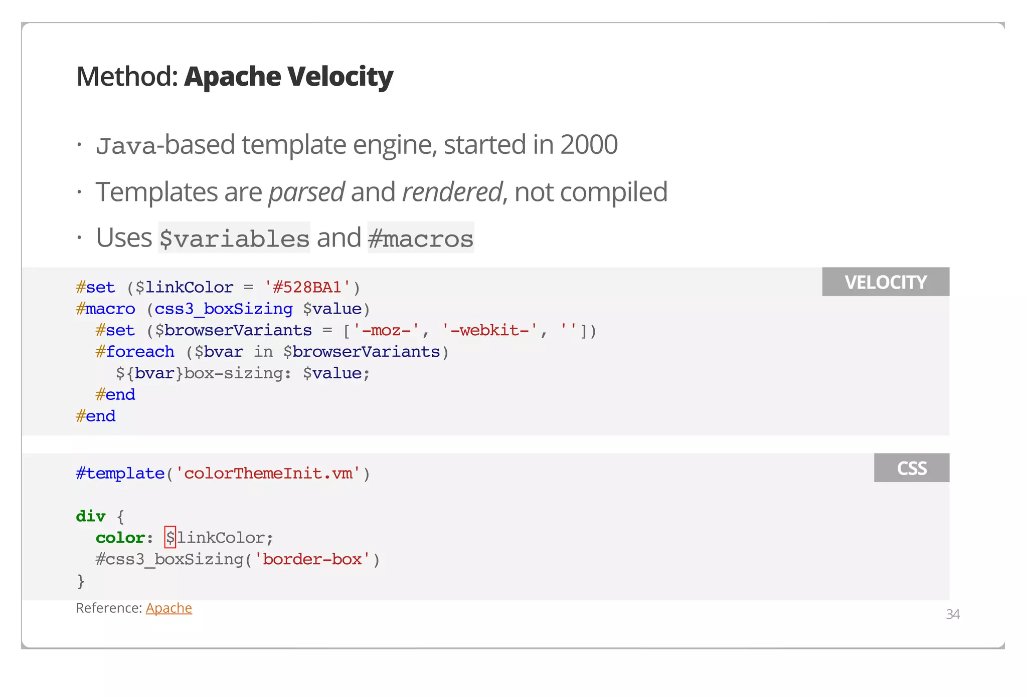Method: Apache Velocity
· Java-based template engine, started in 2000
· Templates are parsed and rendered, not compiled
· Uses $variables and #macros
#set ($linkColor = '#528BA1')
#macro (css3_boxSizing $value)
#set ($browserVariants = ['-moz-', '-webkit-', ''])
#foreach ($bvar in $browserVariants)
${bvar}box-sizing: $value;
#end
#end
#template('colorThemeInit.vm')

VELOCITY

CSS

div {
color: $linkColor;
#css3_boxSizing('border-box')
}
Reference: Apache

34

 