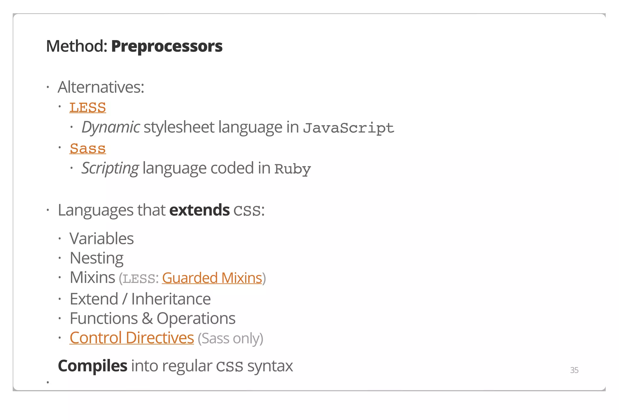 Method: Preprocessors
· Alternatives:
· LESS
· Dynamic stylesheet language in JavaScript
· Sass
· Scripting language coded in Ruby
· Languages that extends CSS:
·
·
·
·
·
·
·

Variables
Nesting
Mixins (LESS: Guarded Mixins)
Extend / Inheritance
Functions & Operations
Control Directives (Sass only)

Compiles into regular CSS syntax

35

 