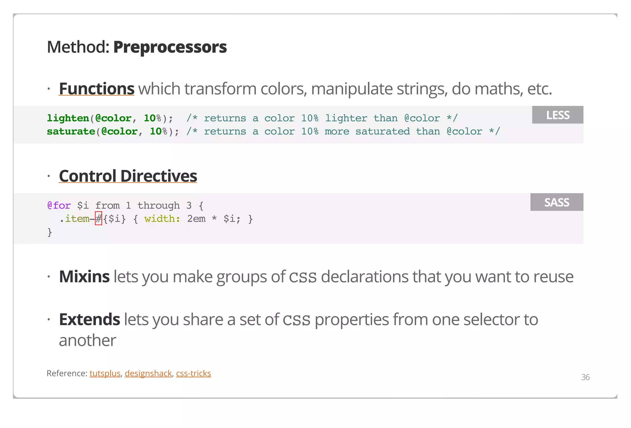 Method: Preprocessors
· Functions which transform colors, manipulate strings, do maths, etc.
lighten(@color, 10%); /* returns a color 10% lighter than @color */
saturate(@color, 10%); /* returns a color 10% more saturated than @color */

LESS

· Control Directives
@for $i from 1 through 3 {
.item-#{$i} { width: 2em * $i; }
}

SASS

· Mixins lets you make groups of CSS declarations that you want to reuse
· Extends lets you share a set of CSS properties from one selector to
another
Reference: tutsplus, designshack, css-tricks

36

 