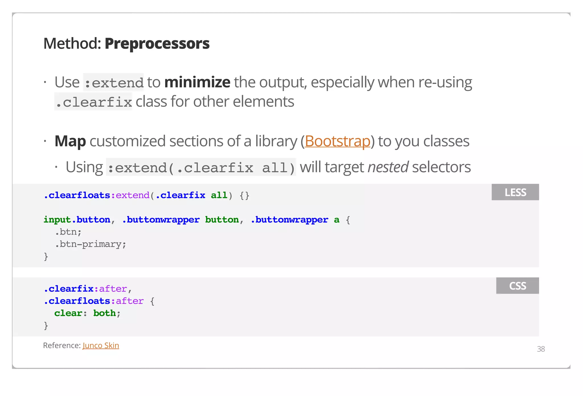 Method: Preprocessors
· Use :extend to minimize the output, especially when re-using
.clearfix class for other elements
· Map customized sections of a library (Bootstrap) to you classes
· Using :extend(.clearfix all) will target nested selectors
.clearfloats:extend(.clearfix all) {}

LESS

input.button, .buttonwrapper button, .buttonwrapper a {
.btn;
.btn-primary;
}
.clearfix:after,
.clearfloats:after {
clear: both;
}
Reference: Junco Skin

CSS

38

 