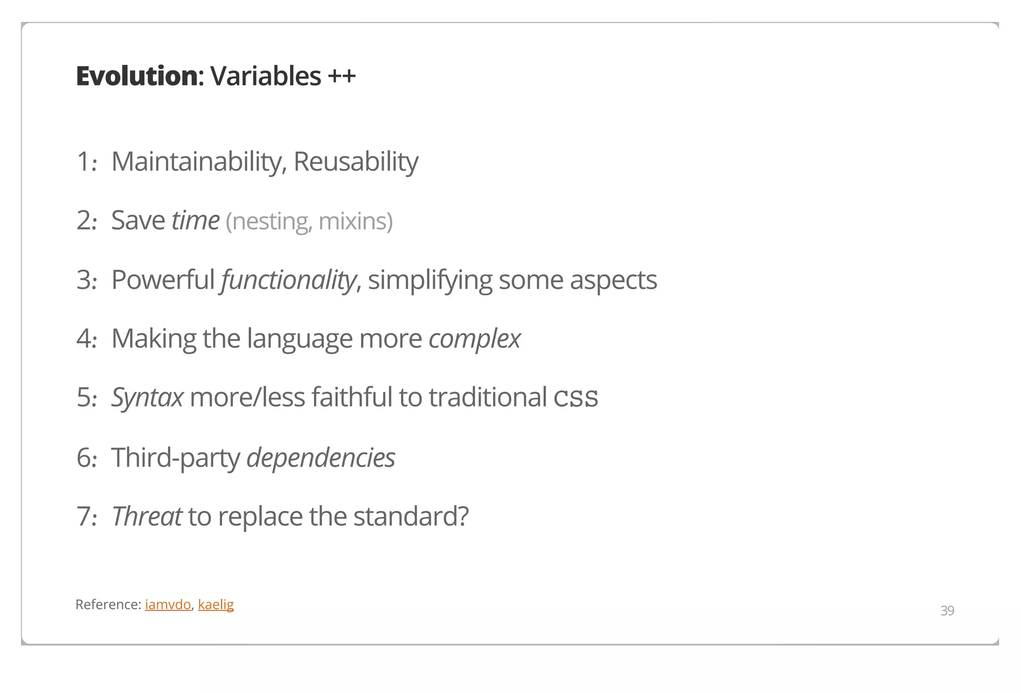 Evolution: Variables ++
1. Maintainability, Reusability
·
2. Save time (nesting, mixins)
·
3. Powerful functionality, simplifying some aspects
·
4. Making the language more complex
·
5. Syntax more/less faithful to traditional CSS
·
6. Third-party dependencies
·
7. Threat to replace the standard?
·
Reference: iamvdo, kaelig

39

 