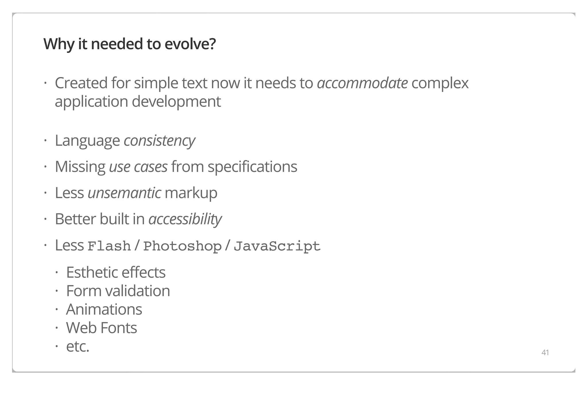 Why it needed to evolve?
· Created for simple text now it needs to accommodate complex
application development
· Language consistency
· Missing use cases from specifications
· Less unsemantic markup
· Better built in accessibility
· Less Flash / Photoshop / JavaScript
·
·
·
·
·

Esthetic effects
Form validation
Animations
Web Fonts
etc.

41

 
