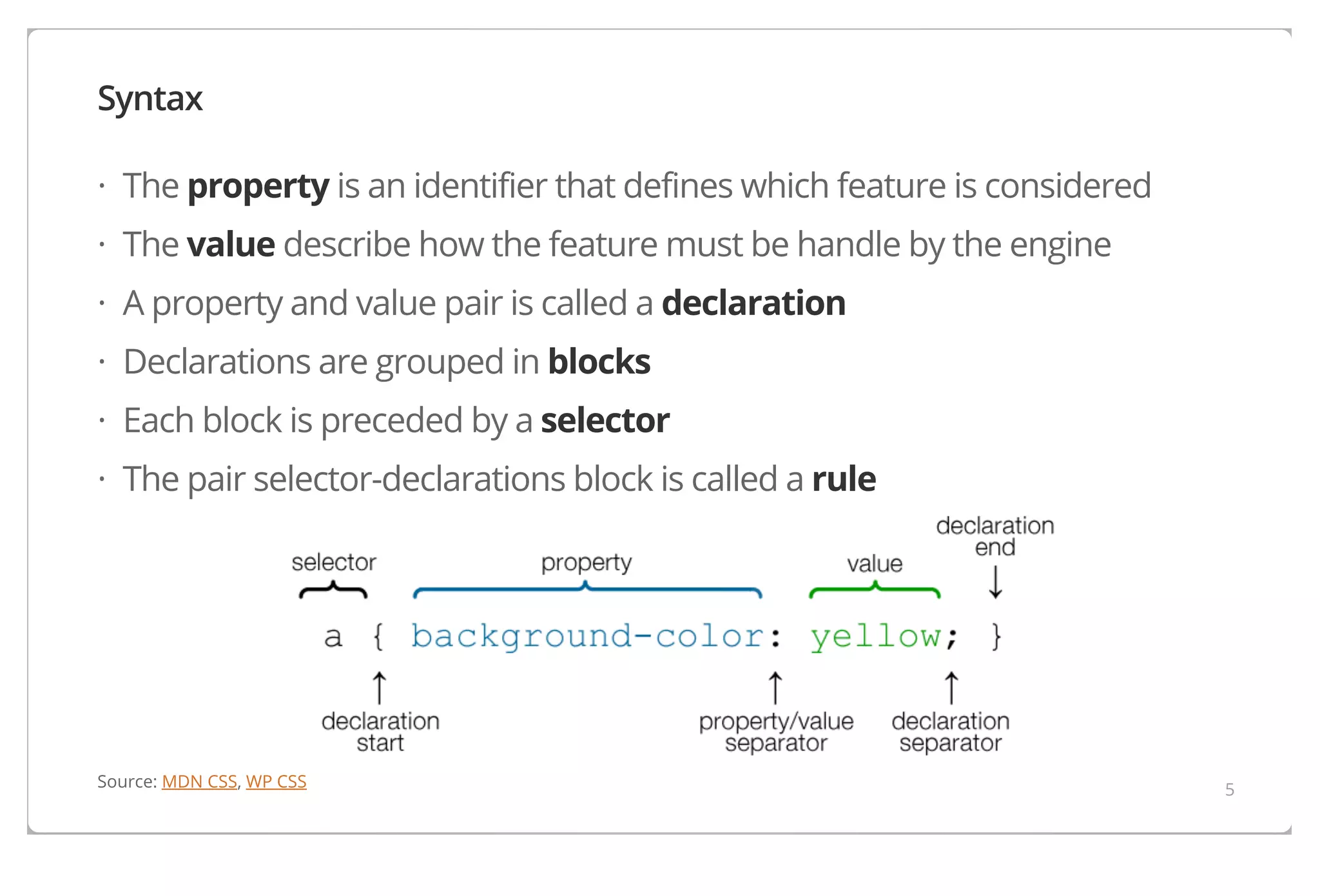 Syntax
· The property is an identifier that defines which feature is considered
· The value describe how the feature must be handle by the engine
· A property and value pair is called a declaration
· Declarations are grouped in blocks
· Each block is preceded by a selector
· The pair selector-declarations block is called a rule

Source: MDN CSS, WP CSS

5

 