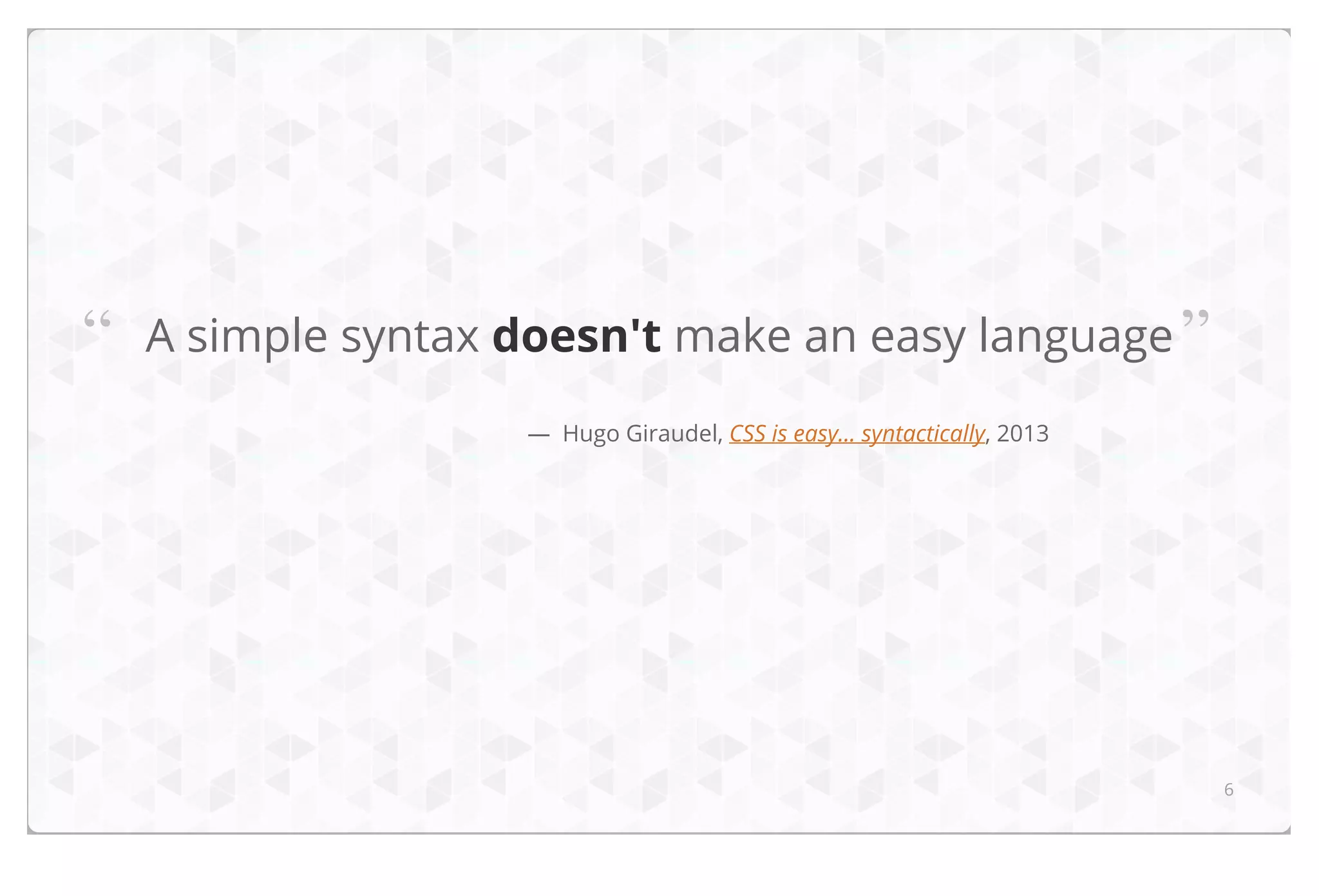“

A simple syntax doesn't make an easy language ”
— Hugo Giraudel, CSS is easy... syntactically, 2013

6

 