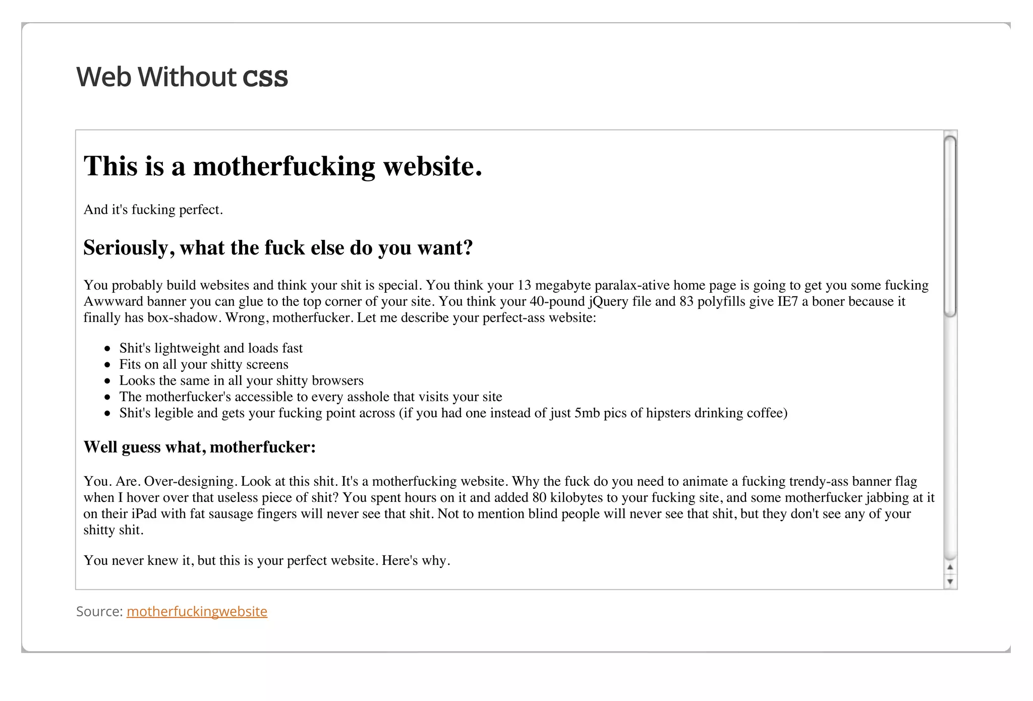 Web Without CSS

This is a motherfucking website.
And it's fucking perfect.

Seriously, what the fuck else do you want?
You probably build websites and think your shit is special. You think your 13 megabyte paralax-ative home page is going to get you some fucking
Awwward banner you can glue to the top corner of your site. You think your 40-pound jQuery file and 83 polyfills give IE7 a boner because it
finally has box-shadow. Wrong, motherfucker. Let me describe your perfect-ass website:
Shit's lightweight and loads fast
Fits on all your shitty screens
Looks the same in all your shitty browsers
The motherfucker's accessible to every asshole that visits your site
Shit's legible and gets your fucking point across (if you had one instead of just 5mb pics of hipsters drinking coffee)

Well guess what, motherfucker:
You. Are. Over-designing. Look at this shit. It's a motherfucking website. Why the fuck do you need to animate a fucking trendy-ass banner flag
when I hover over that useless piece of shit? You spent hours on it and added 80 kilobytes to your fucking site, and some motherfucker jabbing at it
on their iPad with fat sausage fingers will never see that shit. Not to mention blind people will never see that shit, but they don't see any of your
shitty shit.
You never knew it, but this is your perfect website. Here's why.

It's fucking lightweight

Source: motherfuckingwebsite

 