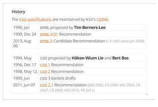 History
The CSS specifications are maintained by W3C's CSSWG
1990, Jan

HTML proposed by Tim Berners-Lee

1999, Dec 24 HTML 4.01 Recommendation
2013, Aug
06

HTML 5 Candidate Recommendation (13+ WD since Jan 2008)

1994, May

CSS proposed by Håkon Wium Lie and Bert Bos

1996, Dec 17 CSS 1 Recommendation
1998, May 12 CSS 2 Recommendation
1999, Jun

CSS 3 earliest drafts

2011, Jun 07

CSS 2.1 Recommendation (WD 2002, CR 2004, WD 2005, CR
2007, CR 2009, WD 2010, PR 2011)
10

 
