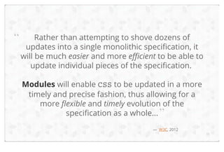 “

Rather than attempting to shove dozens of
updates into a single monolithic specification, it
will be much easier and more efficient to be able to
update individual pieces of the specification.
Modules will enable CSS to be updated in a more
timely and precise fashion, thus allowing for a
more flexible and timely evolution of the
specification as a whole... ”
— W3C, 2012

11

 